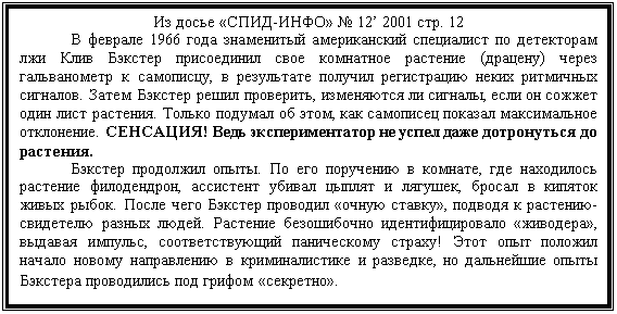 Подпись: Из досье «СПИД-ИНФО» № 12’ 2001 стр. 12
	В феврале 1966 года знаменитый американский специалист по детекто-рам лжи Клив Бэкстер присоединил свое комнатное растение (драцену) через гальванометр к самописцу, в результате получил регистрацию неких ритмич-ных сигналов. Затем Бэкстер решил проверить, изменяются ли сигналы, если он сожжет один лист растения. Только подумал об этом, как самописец показал максимальное отклонение. СЕНСАЦИЯ! Ведь экспериментатор не успел да-же дотронуться до растения. 
	Бэкстер продолжил опыты. По его поручению в комнате, где находи-лось растение филодендрон, ассистент убивал цыплят и лягушек, бросал в ки-пяток живых рыбок. После чего Бэкстер проводил «очную ставку», подводя к растению-свидетелю разных людей. Растение безошибочно идентифицировало «живодера», выдавая импульс, соответствующий паническому страху! Этот опыт положил начало новому направлению в криминалистике и разведке, но дальнейшие опыты Бэкстера проводились под грифом «секретно». 
