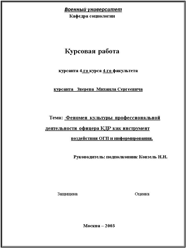 Подпись: Военный университет
Кафедра социологии



Курсовая работа

курсанта 4-го курса 4-го факультета

курсанта   Зверева  Михаила Сергеевича


  Тема:  Феномен  культуры профессиональной                                             деятельности офицера КДР как инструмент                                               
                                                  воздействия ОГП и информирования.

                                                    Руководитель: подполковник Ковзель Н.Н.
                                                                                    


Защищена                                              Оценка


Москва – 2003




























