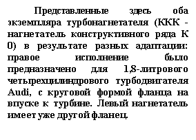 Подпись: Представленные здесь оба экземпляра турбонагнетателя (ККК - нагнетатель конструктивного ряда К 0) в результате разных адаптации: правое исполнение было предназначено для 1,8-литрового четырехцилиндрового турбодвигателя Audi, с круговой формой фланца на впуске к турбине. Левый нагнетатель имеет уже другой фланец.

