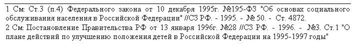 Подпись: 1 См: Ст.3 (п.4) Федерального закона от 10 декабря 1995г. №195-ФЗ "Об основах социального обслуживания населения в Российской Федерации" //СЗ РФ. - 1995. -  № 50. -  Ст. 4872.
2 См: Постановление Правительства РФ от 13 января 1996г. №28 //СЗ РФ. - 1996. -  №3. Ст.1 "О плане действий по улучшению положения детей в Российской Федерации на 1995-1997 годы"

