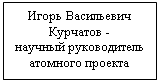 Подпись: Игорь Васильевич
Курчатов -
научный руководитель атомного проекта
