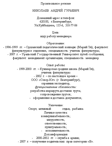 Подпись: Произвольное резюме

НИКОЛАЕВ АНДРЕЙ ГУРЬЕВИЧ

Домашний адрес и телефон: 
620100, г.Екатеринбург,
Ул.Куйбышева, 135-6, 310-77-06

Цель: 
ищу работу менеджера 

Образование:
- 1996-1999 гг. – Оршанский педагогический колледж (Марий Эл), факультет: физкультурное отделение, специальность: учитель физкультуры;
- 2007 г. – Уральский Государственный Университет путей сообщения, факультет: менеджмент организации, специальность: менеджер

Опыт работы: 
- 1999-2000 гг. – Кужмарская средняя школа (Марий Эл), 
учитель физкультуры
- 2002 г. – по настоящее время – 
ООО «Север-Юг» (г. Екатеринбург), 
охранник-экспедитор, 
функциональные обязанности:
разработка маршрута доставки груза;
сопровождение грузов;
-   оформление и доставка документов;

Увлечение:
Спорт, активный	отдых, рыбалка
Личные качества:
коммуникабельность;
аккуратность;
ответственность;
пунктуальность;
-    исполнительность.
Доп.информация
-    2000-2002 гг. – служба в армии; 
- 2007 г. – получение водительских прав категории «В».
