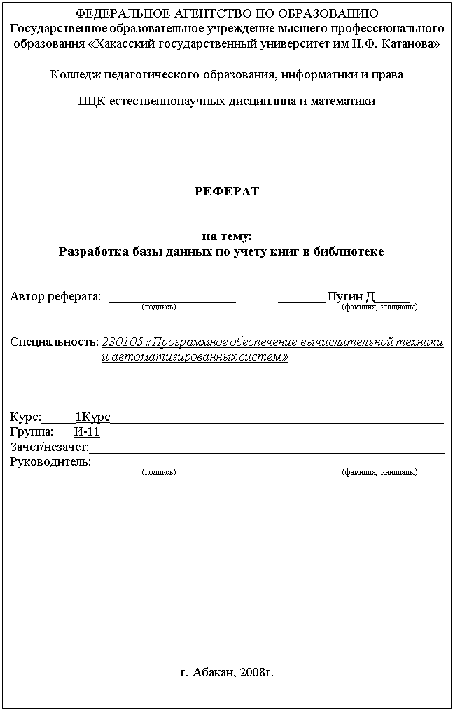 Подпись: ФЕДЕРАЛЬНОЕ АГЕНТСТВО ПО ОБРАЗОВАНИЮ
Государственное образовательное учреждение высшего профессионального образования «Хакасский государственный университет им Н.Ф. Катанова»

Колледж педагогического образования, информатики и права
ПЦК естественнонаучных дисциплина и математики





РЕФЕРАТ


на тему:
Разработка базы данных по учету книг в библиотеке _


Автор реферата:	___________________		 _______ Пугин Д_____
			(подпись)				 	 (фамилия, инициалы)

Специальность: 230105 «Программное обеспечение вычислительной техники и автоматизированных систем»________



Курс:_____1Курс___________________________________________________
Группа:___И-11___________________________________________________
Зачет/незачет:______________________________________________________
Руководитель:	_____________________	 ____________________
		(подпись)				 	 (фамилия, инициалы)












г. Абакан, 2008г.
