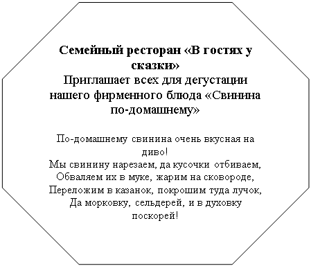 Восьмиугольник: Семейный ресторан «В гостях у сказки»
Приглашает всех для дегустации нашего фирменного блюда «Свинина по-домашнему»

По-домашнему свинина очень вкусная на диво!
Мы свинину нарезаем, да кусочки отбиваем,
Обваляем их в муке, жарим на сковороде,
Переложим в казанок, покрошим туда лучок,
Да морковку, сельдерей, и в духовку поскорей!
И на соли, и на масле жарим мы картофель фри,
Опускаем в казанок, тушим, чтобы был готов.
Помидора кладем два, уж поджаренных слегка,
Долек6-7 чеснока. А на стол как подаем!
Ох, свежо и вкусно тает кушанье во рту –
Объяснить невмоготу!

Ждем! Ждем! Ждем! Ждем! Ждем!
