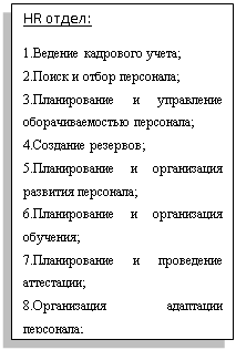 Подпись: HR отдел:
1.Ведение кадрового учета;
2.Поиск и отбор персонала;
3.Планирование и управление оборачиваемостью персонала;
4.Создание резервов;
5.Планирование и организация развития персонала;
6.Планирование и организация обучения;
7.Планирование и проведение аттестации;
8.Организация адаптации персонала;

