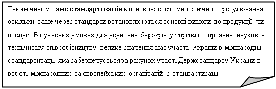 Загнутый угол: Таким чином саме стандартизація є основою системи технічного регулювання, оскільки саме через стандарти встановлюються основні вимоги до продукції чи послуг. В сучасних умовах для усунення бар»єрів у торгівлі, сприяння науково-технічному співробітництву велике значення має участь України в міжнароднії стандартизації, яка забезпечується за рахунок участі Держстандарту України в роботі міжнародних та європейських організацій з стандартизації. 


