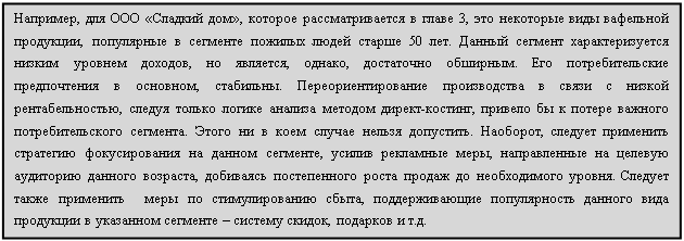 Подпись: Например, для ООО «Сладкий дом», которое рассматривается в главе 3, это некоторые виды вафельной продукции, популярные в сегменте пожилых людей старше 50 лет. Данный сегмент характеризуется низким уровнем доходов, но является, однако, достаточно обширным. Его потребительские предпочтения в основном, стабильны. Переориентирование производства в связи с низкой  рентабельностью, следуя только логике анализа методом директ-костинг, привело бы к потере важного потребительского сегмента. Этого ни в коем случае нельзя допустить. Наоборот, следует применить стратегию фокусирования на данном сегменте, усилив рекламные меры, направленные на целевую аудиторию данного возраста, добиваясь постепенного роста продаж до необходимого уровня. Следует также применить  меры по стимулированию сбыта, поддерживающие популярность данного вида продукции в указанном сегменте – систему скидок, подарков и т.д. 








пперщшгенпаьтибьсчтиморупк



