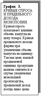 Подпись: График 3.
КРИВЫЕ СПРОСА И ПРЕДЕЛЬНОГО ДОХОДА МОНОПОЛИИ.
Кривая спроса показывает влияние объема выпуска на цену товара. Кривая предельного дохода фирмы при увеличении объема выпуска на единицу. Так как цена каждой продаваемой единицы продукции должна снизиться в случае увеличения монополией производства, предельный доход всегда ниже цены

