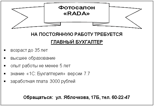 Подпись:  
НА ПОСТОЯННУЮ РАБОТУ ТРЕБУЕТСЯ
ГЛАВНЫЙ БУХГАЛТЕР 
§	возраст до 35 лет
§	высшее образование
§	опыт работы не менее 5 лет
§	знание «1С: Бухгалтерия» версии 7.7
§	заработная плата 3000 рублей

Обращаться:  ул. Яблочкова, 17Б, тел. 60-22-47
